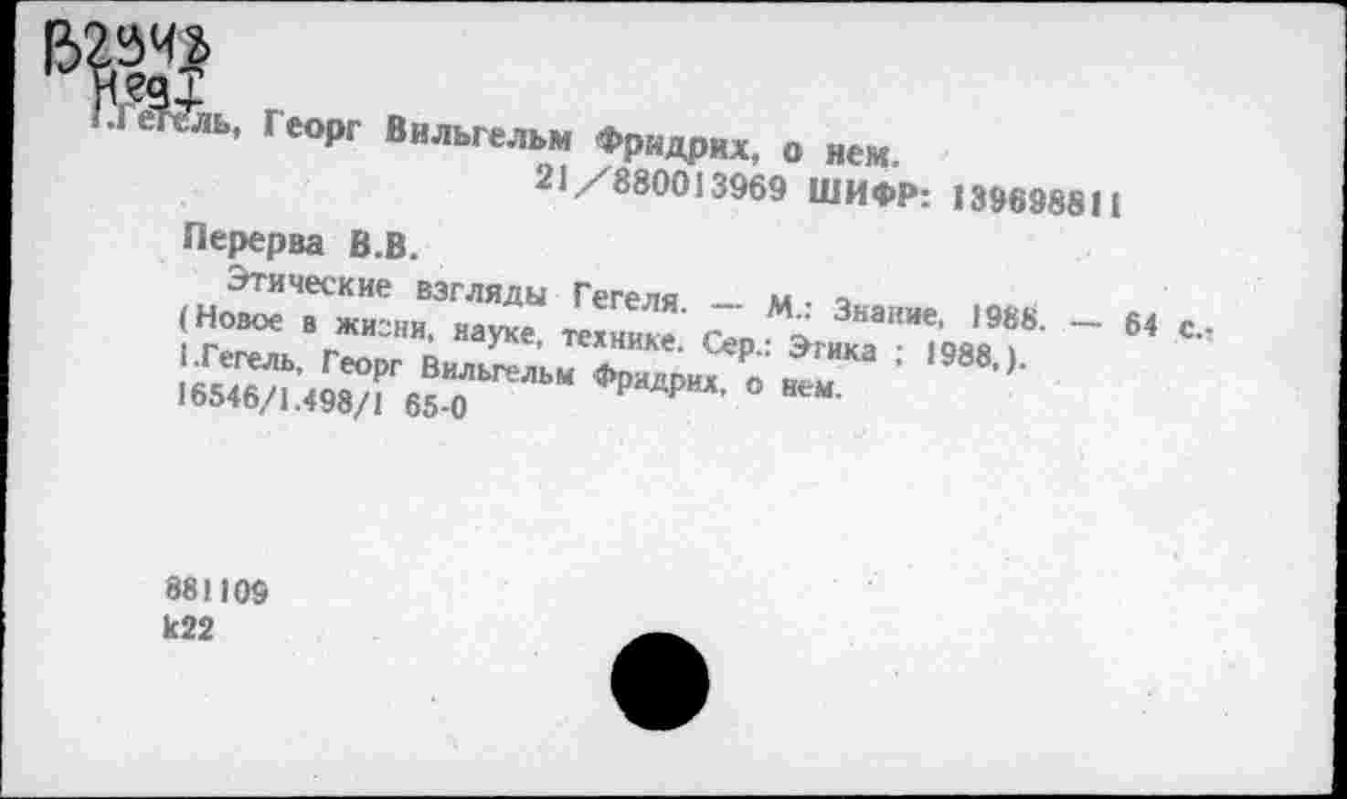 ﻿........ ....
21/880013969 ШИФР: 139698811
Перерва В.В.
Этические взгляды Гегеля. ~~ М.: Знание, 1988. — 64 с.-(Новое в жизни, науке, технике. Сер.: Этика ; 1988,).
1.Гегель, Георг Вильгельм Фридрих, о нем.
16546/1.498/1 65-0
881109 к22